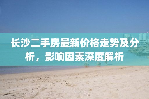 长沙二手房最新价格走势及分析，影响因素深度解析