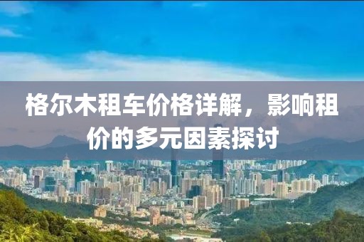 格尔木租车价格详解，影响租价的多元因素探讨