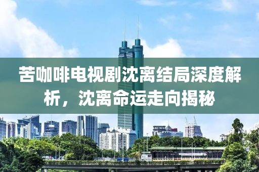 苦咖啡电视剧沈离结局深度解析，沈离命运走向揭秘