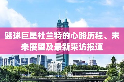 篮球巨星杜兰特的心路历程、未来展望及最新采访报道