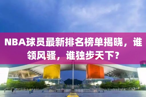 NBA球员最新排名榜单揭晓，谁领风骚，谁独步天下？