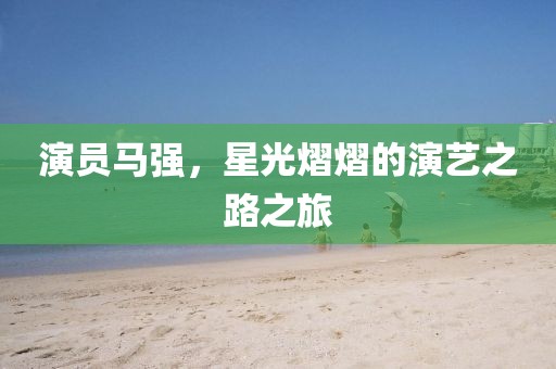 演员马强，星光熠熠的演艺之路之旅