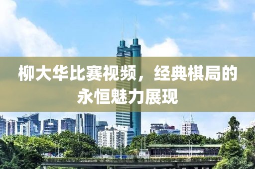 柳大华比赛视频，经典棋局的永恒魅力展现