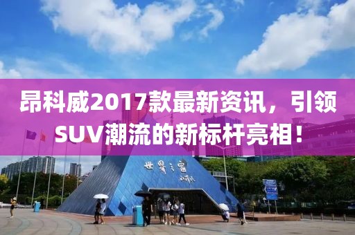 昂科威2017款最新资讯，引领SUV潮流的新标杆亮相！