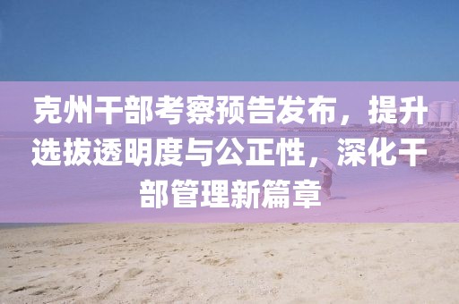 克州干部考察预告发布，提升选拔透明度与公正性，深化干部管理新篇章