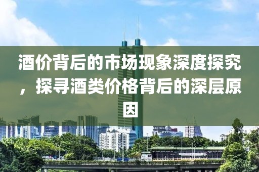 酒价背后的市场现象深度探究，探寻酒类价格背后的深层原因