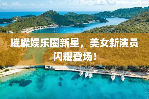 璀璨娱乐圈新星，美女新演员闪耀登场！