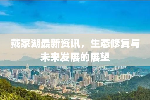 戴家湖最新资讯，生态修复与未来发展的展望