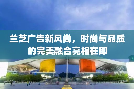 兰芝广告新风尚，时尚与品质的完美融合亮相在即