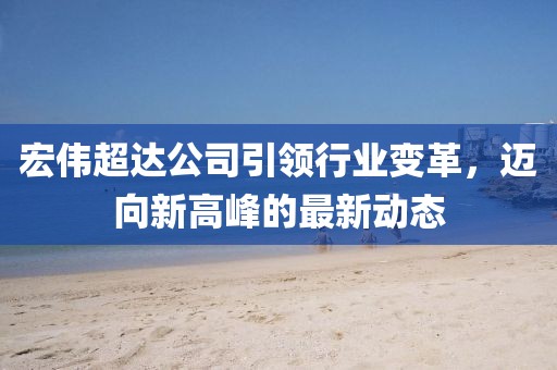 宏伟超达公司引领行业变革，迈向新高峰的最新动态