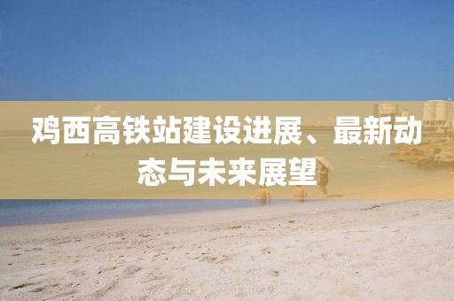 鸡西高铁站建设进展、最新动态与未来展望