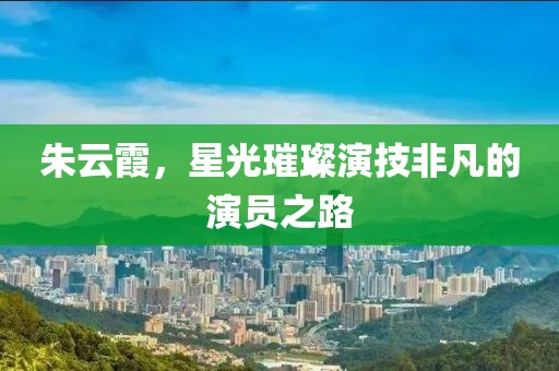 朱云霞，星光璀璨演技非凡的演员之路