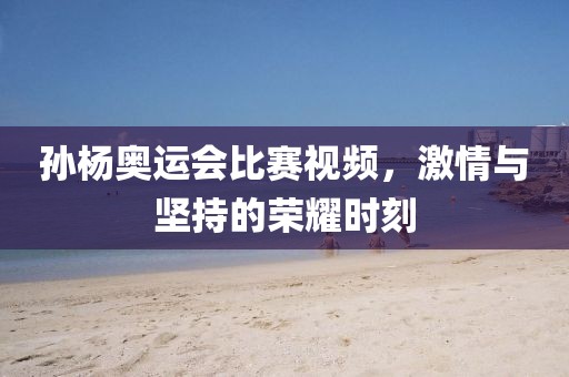 孙杨奥运会比赛视频，激情与坚持的荣耀时刻
