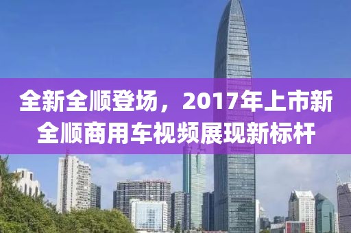 全新全顺登场，2017年上市新全顺商用车视频展现新标杆