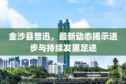 金沙县曾迅，最新动态揭示进步与持续发展足迹