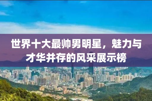 世界十大最帅男明星，魅力与才华并存的风采展示榜