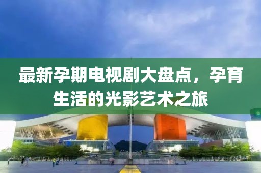 最新孕期电视剧大盘点，孕育生活的光影艺术之旅
