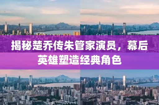 揭秘楚乔传朱管家演员，幕后英雄塑造经典角色