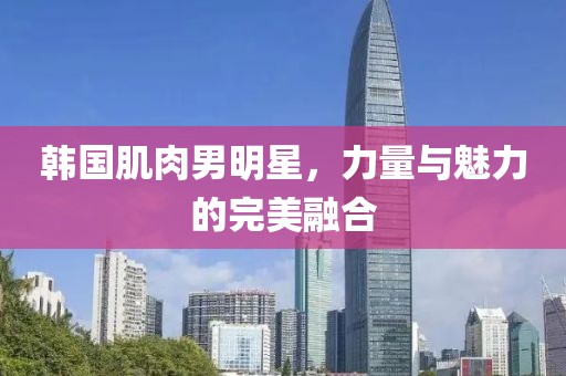 韩国肌肉男明星，力量与魅力的完美融合