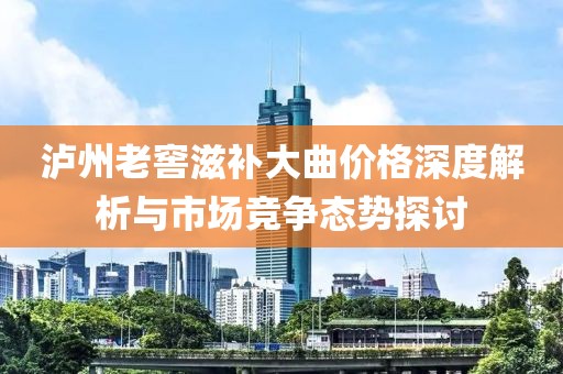 泸州老窖滋补大曲价格深度解析与市场竞争态势探讨