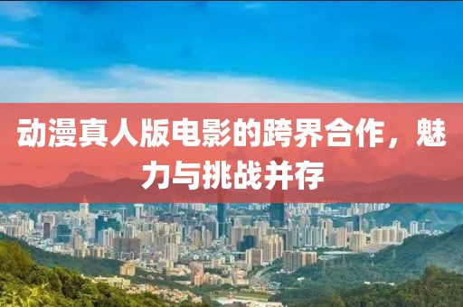 动漫真人版电影的跨界合作，魅力与挑战并存