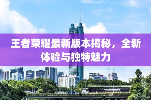王者荣耀最新版本揭秘，全新体验与独特魅力