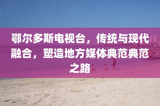鄂尔多斯电视台，传统与现代融合，塑造地方媒体典范典范之路