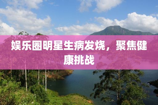 娱乐圈明星生病发烧，聚焦健康挑战