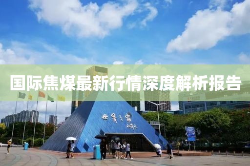 国际焦煤最新行情深度解析报告
