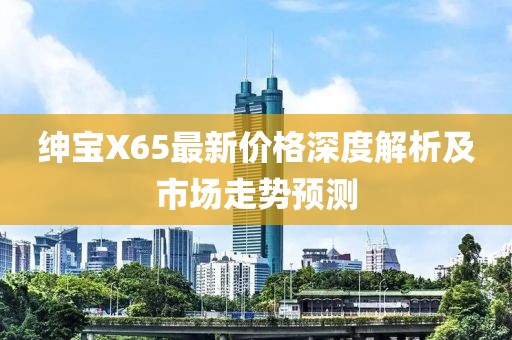 绅宝X65最新价格深度解析及市场走势预测