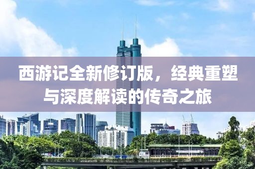 西游记全新修订版，经典重塑与深度解读的传奇之旅