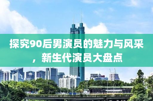 探究90后男演员的魅力与风采，新生代演员大盘点