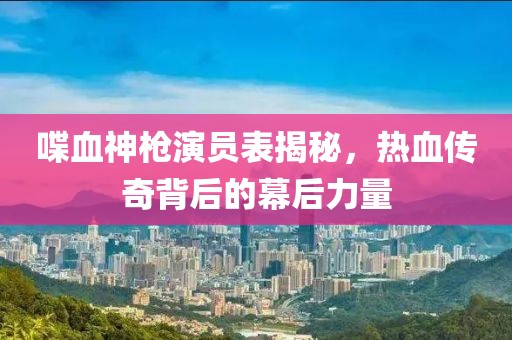 喋血神枪演员表揭秘，热血传奇背后的幕后力量