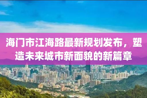 海门市江海路最新规划发布，塑造未来城市新面貌的新篇章