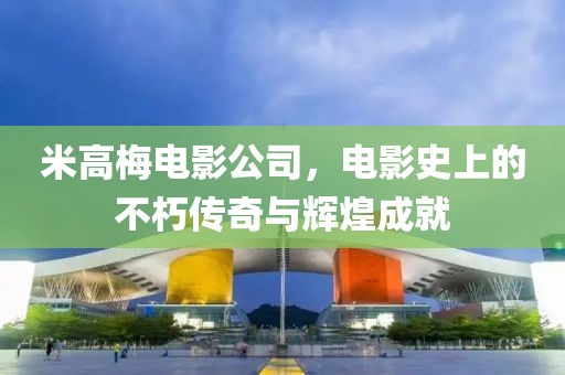 米高梅电影公司，电影史上的不朽传奇与辉煌成就