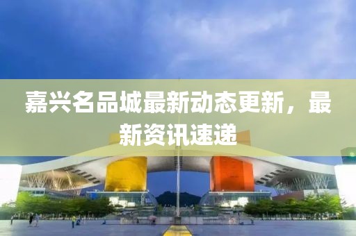 嘉兴名品城最新动态更新，最新资讯速递